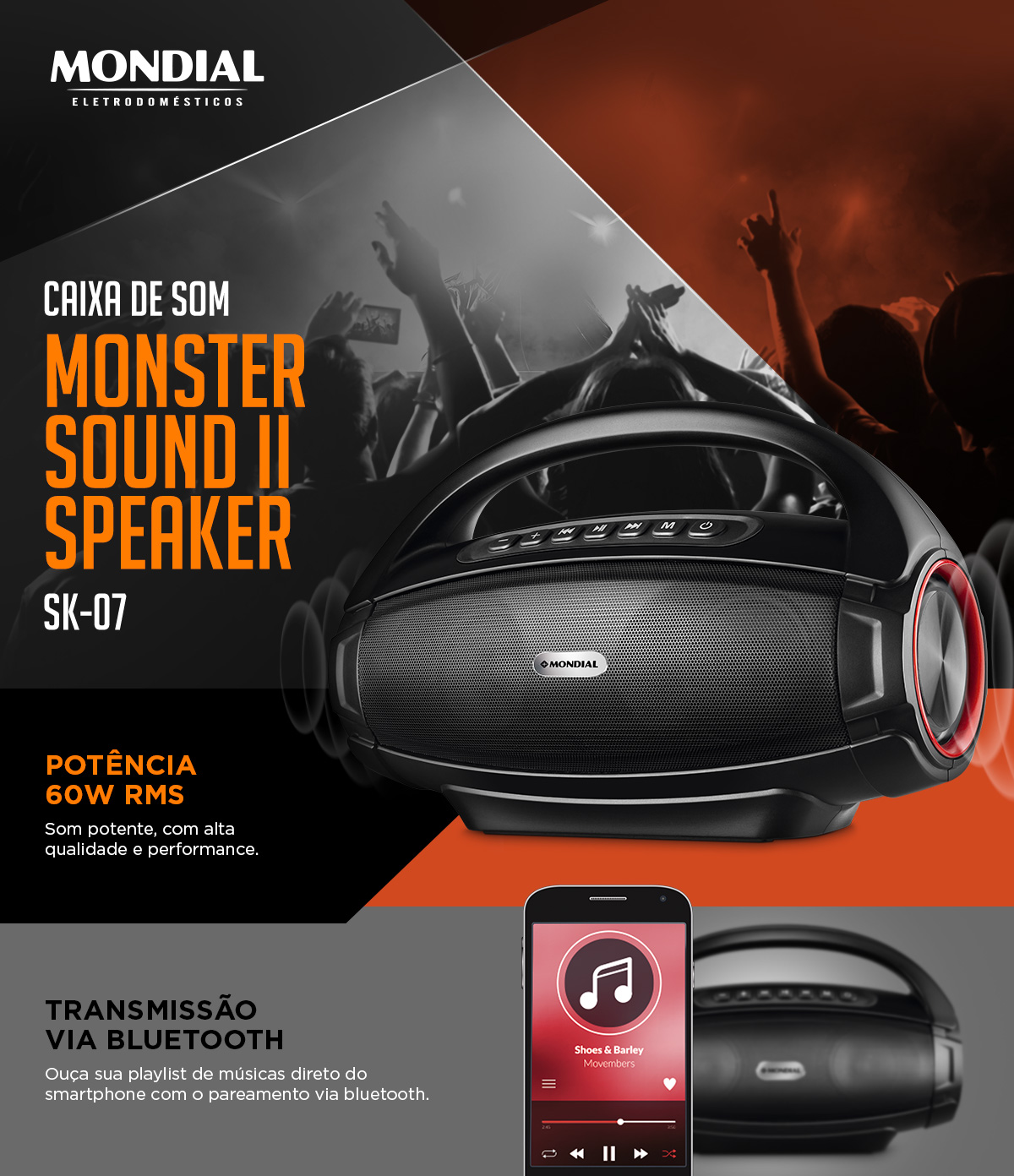 Caixa de som Monster Sound II Speaker. SK-07. CAIXA DE SOM. MONSTER SOUND II SPEAKER. POTÊNCIA 60W RMS. Som potente, com alta qualidade e performance. TRANSMISSÃO VIA BLUETOOTH Ouça sua playlist de músicas direto do smartphone com o pareamento via bluetooth.	Mondial Eletrodomésticos.